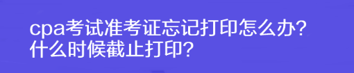 cpa考試準(zhǔn)考證忘記打印怎么辦？什么時(shí)候截止打印？