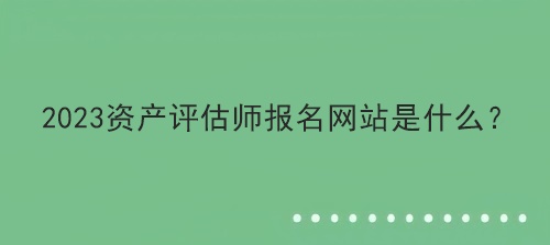 2023資產(chǎn)評估師報名網(wǎng)站是什么？