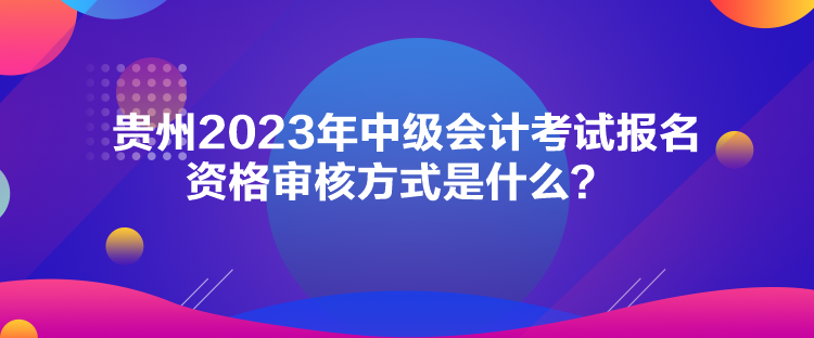 貴州2023年中級會計考試報名資格審核方式是什么？