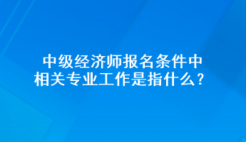 中級經(jīng)濟師報名條件中相關專業(yè)工作是指什么？