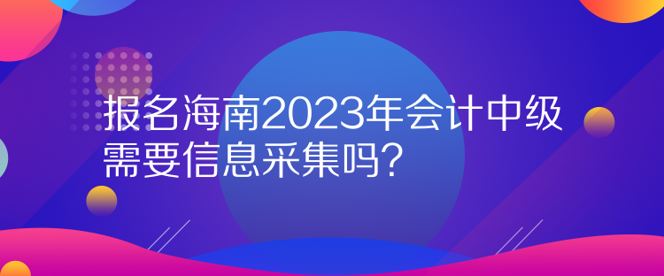 報名海南2023年會計中級需要信息采集嗎？