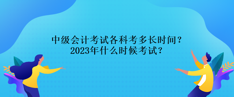 中級會計考試各科考多長時間？2023年什么時候考試？