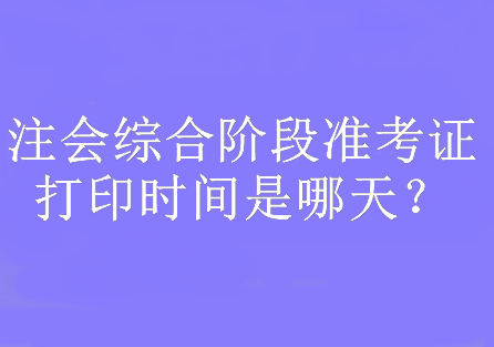 注會綜合階段準考證打印時間是哪天？