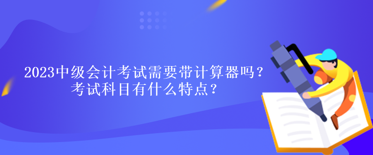 2023中級會計考試需要帶計算器嗎？考試科目有什么特點？