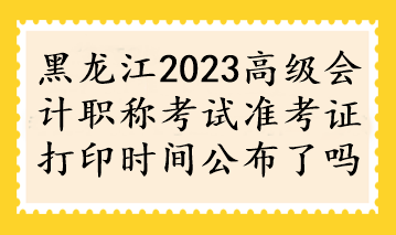黑龍江2023高級會計職稱考試準考證打印時間公布了嗎