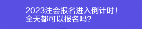 2023注會報名進入倒計時！全天都可以報名嗎？