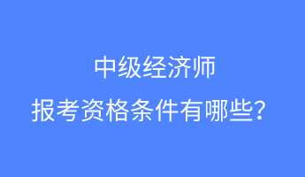 中級經濟師報考資格條件有哪些？