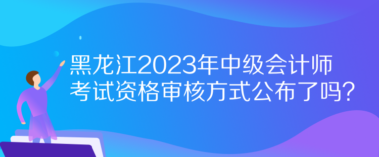 黑龍江2023年中級會計師考試資格審核方式公布了嗎？