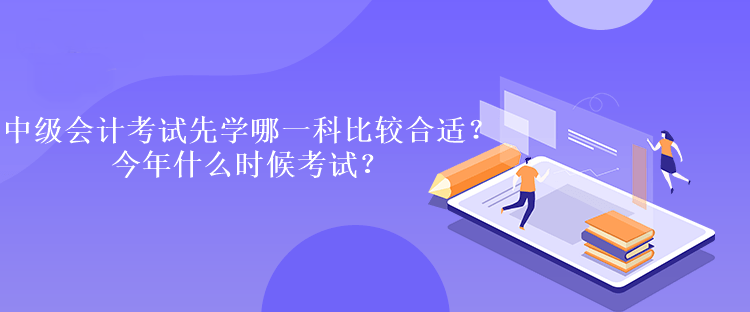 中級(jí)會(huì)計(jì)考試先學(xué)哪一科比較合適？今年什么時(shí)候考試？