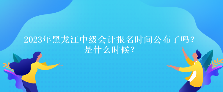 2023年黑龍江中級會計報名時間公布了嗎？是什么時候？、