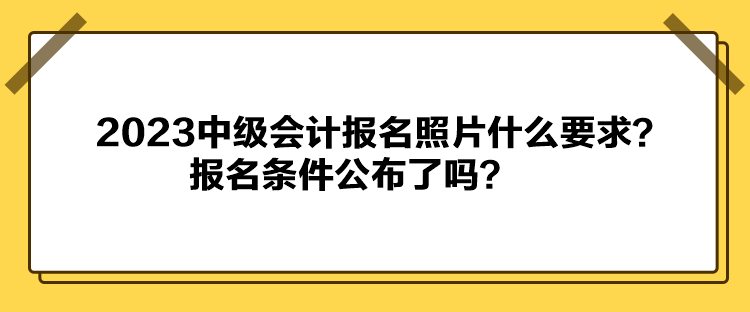 2023中級會計報名照片什么要求？報名條件公布了嗎？