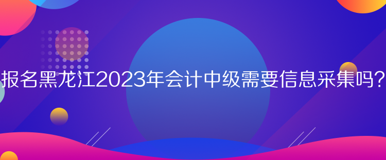 報名黑龍江2023年會計中級需要信息采集嗎？