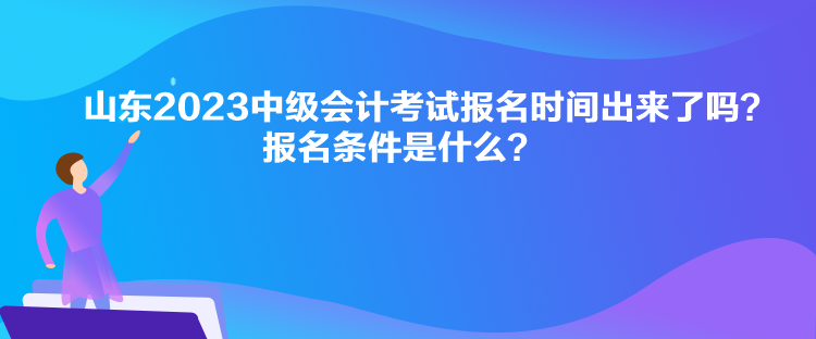 山東2023中級會計考試報名時間出來了嗎？報名條件是什么？