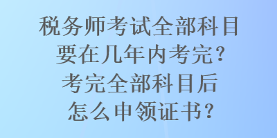 稅務師考試全部科目要在幾年內考完？考完全部科目后怎么申領證書？