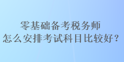 零基礎備考稅務師怎么安排考試科目比較好？