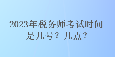 2023年稅務(wù)師考試時間是幾號？幾點？