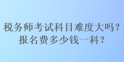 稅務師考試科目難度大嗎？報名費多少錢一科？