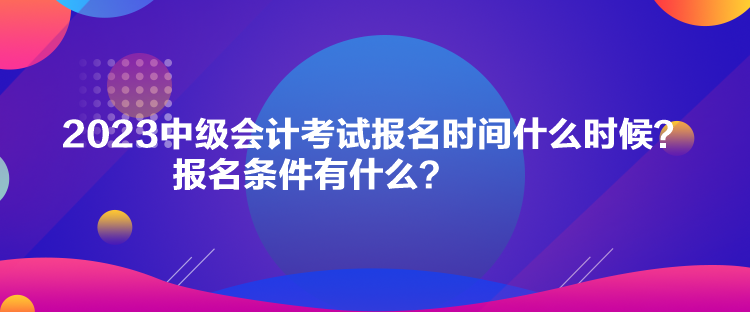 2023中級會計考試報名時間什么時候？報名條件有什么？