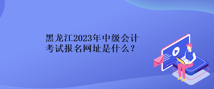 黑龍江2023年中級會計考試報名網址是什么？