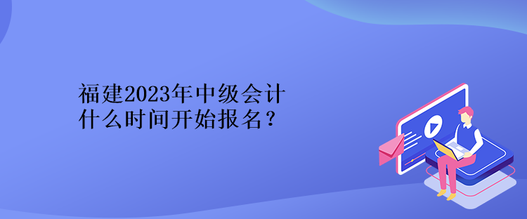 福建2023年中級會計什么時間開始報名？
