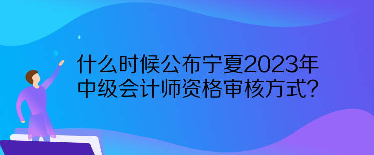 什么時候公布寧夏2023年中級會計師資格審核方式？