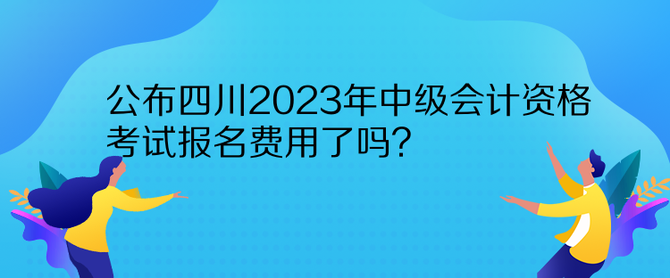 公布四川2023年中級會計資格考試報名費用了嗎？