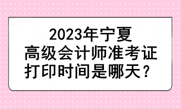 2023年寧夏高級會計師準考證打印時間是哪天？