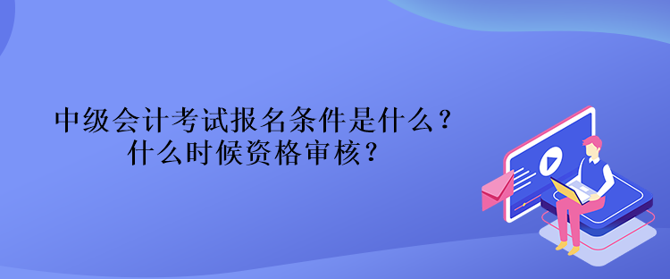 中級會計考試報名條件是什么？什么時候資格審核？