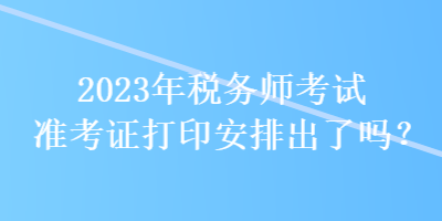 2023年稅務師考試準考證打印安排出了嗎？