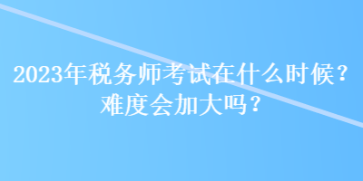 2023年稅務師考試在什么時候？難度會加大嗎？