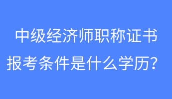 中級經濟師職稱證書報考條件是什么學歷？