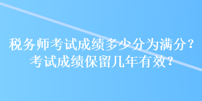 稅務(wù)師考試成績多少分為滿分？考試成績保留幾年有效？