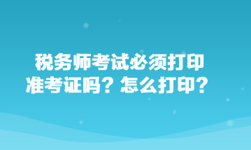 稅務師考試必須打印準考證嗎？怎么打印？