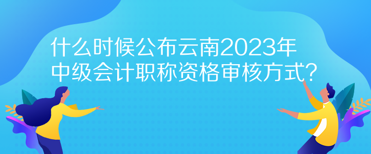 什么時候公布云南2023年中級會計職稱資格審核方式？