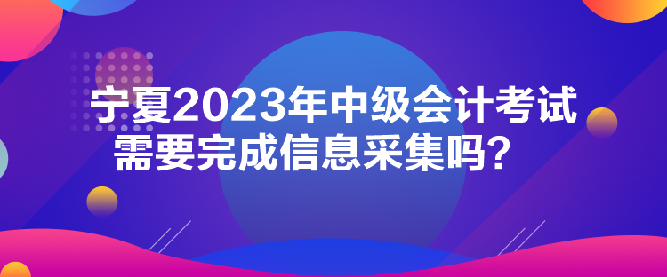 寧夏2023年中級會計考試需要完成信息采集嗎？