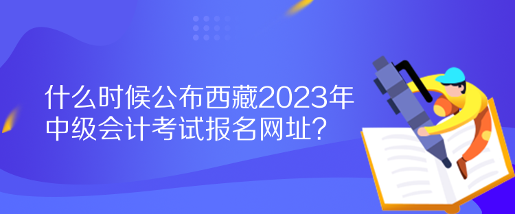 什么時(shí)候公布西藏2023年中級會計(jì)考試報(bào)名網(wǎng)址？