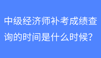 中級經濟師補考成績查詢的時間是什么時候？