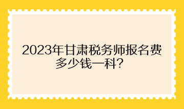 2023年甘肅稅務師報名費多少錢一科？
