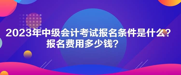 2023年中級會計(jì)考試報(bào)名條件是什么？報(bào)名費(fèi)用多少錢？