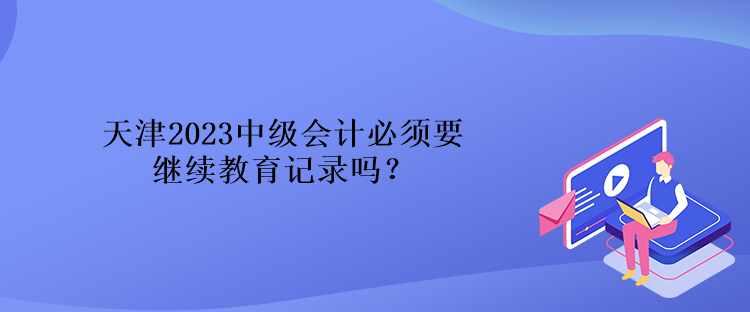 天津2023中級會計必須要繼續教育記錄嗎？