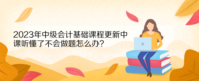 2023年中級會計基礎課程更新中 課聽懂了不會做題怎么辦？