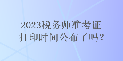 2023稅務師準考證打印時間公布了嗎？