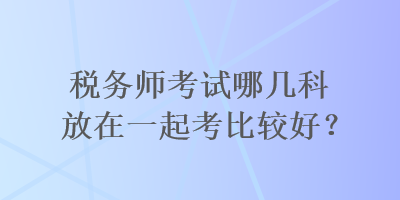稅務(wù)師考試哪幾科放在一起考比較好？