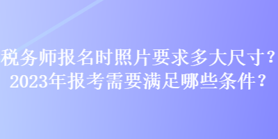 稅務(wù)師報名時照片要求多大尺寸？2023年報考需要滿足哪些條件？