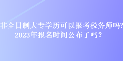 非全日制大專學歷可以報考稅務師嗎？2023年報名時間公布了嗎？