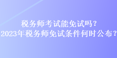 稅務師考試能免試嗎？2023年稅務師免試條件何時公布？