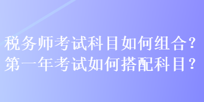 稅務(wù)師考試科目如何組合？第一年考試如何搭配科目？