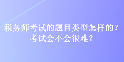 稅務師考試的題目類型怎樣的？考試會不會很難？