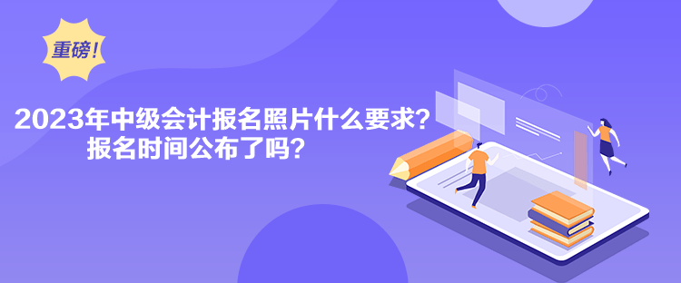 2023年中級會計報名照片什么要求？報名時間公布了嗎？