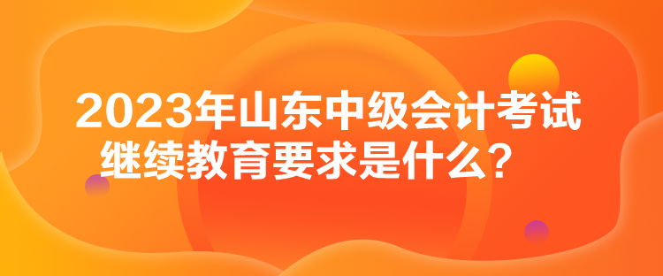 2023年山東中級會計考試繼續教育要求是什么？